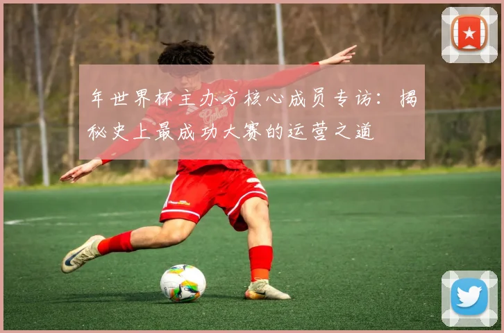 年世界杯主办方核心成员专访：揭秘史上最成功大赛的运营之道