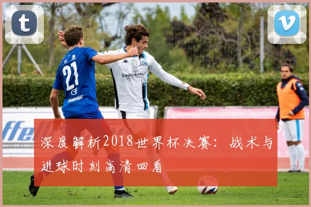 深度解析2018世界杯决赛：战术与进球时刻高清回看