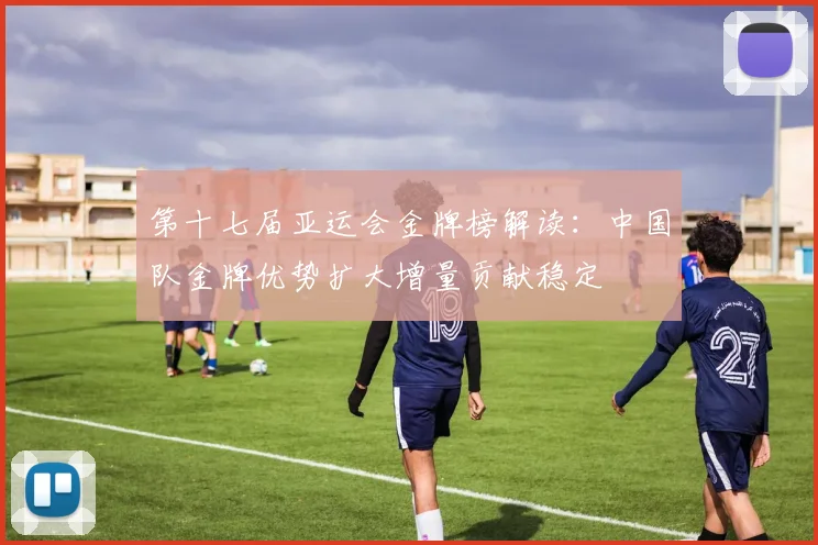 第十七届亚运会金牌榜解读：中国队金牌优势扩大增量贡献稳定