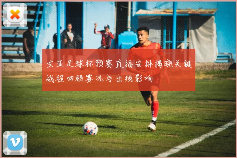 女亚足球杯预赛直播安排揭晓关键战程回顾赛况与出线影响