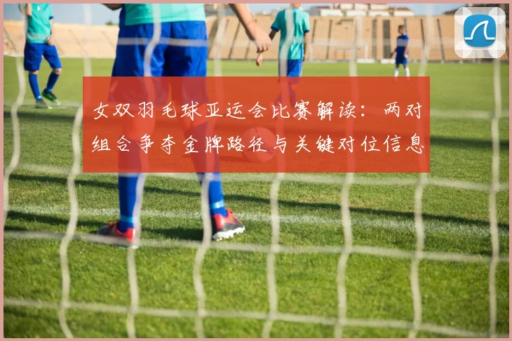 女双羽毛球亚运会比赛解读：两对组合争夺金牌路径与关键对位信息