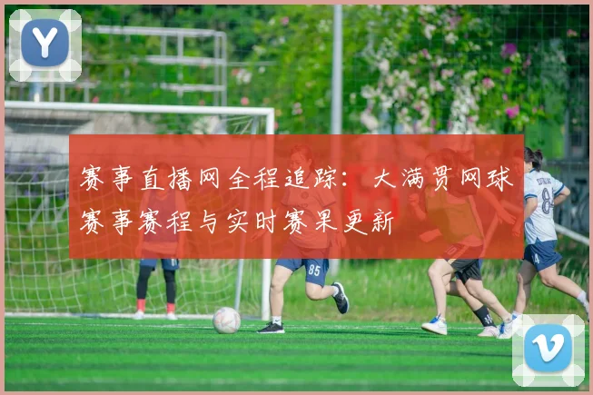 赛事直播网全程追踪：大满贯网球赛事赛程与实时赛果更新