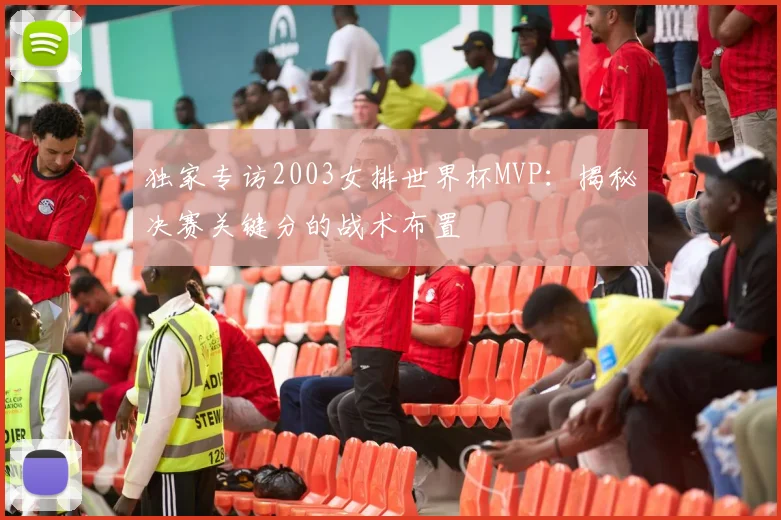 独家专访2003女排世界杯MVP:揭秘决赛关键分的战术布置
