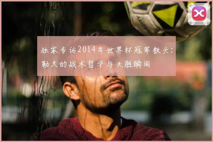 独家专访2014年世界杯冠军教头：勒夫的战术哲学与决胜瞬间