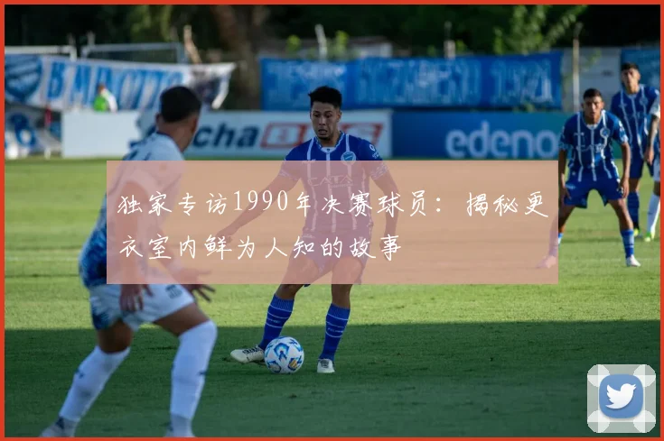 独家专访1990年决赛球员:揭秘更衣室内鲜为人知的故事