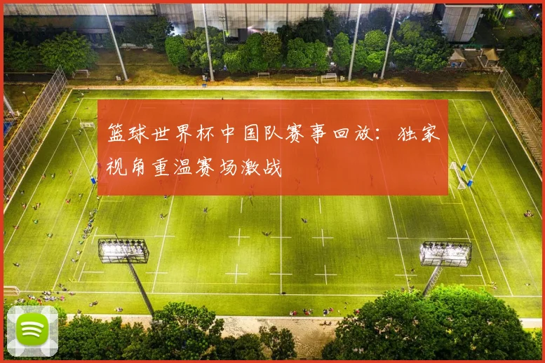 篮球世界杯中国队赛事回放:独家视角重温赛场激战