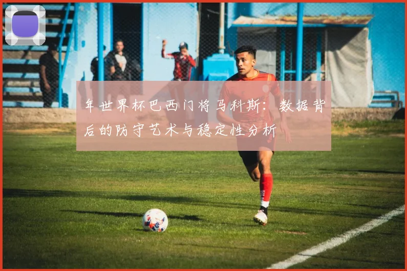 年世界杯巴西门将马科斯:数据背后的防守艺术与稳定性分析