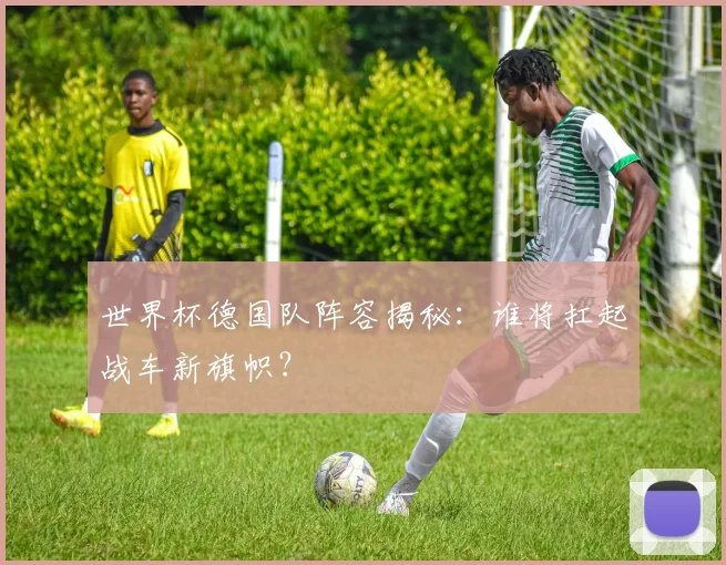 世界杯德国队阵容揭秘:谁将扛起战车新旗帜?