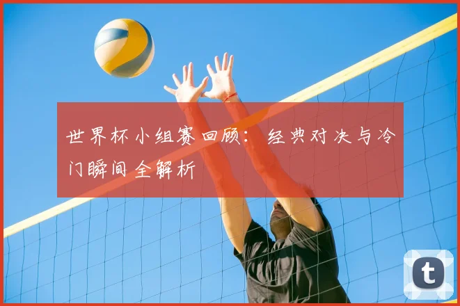 世界杯小组赛回顾:经典对决与冷门瞬间全解析