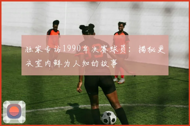 独家专访1990年决赛球员：揭秘更衣室内鲜为人知的故事