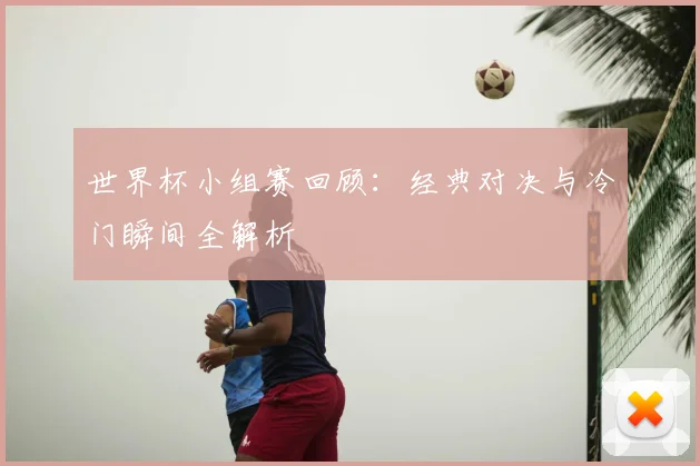 世界杯小组赛回顾:经典对决与冷门瞬间全解析