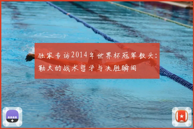 独家专访2014年世界杯冠军教头:勒夫的战术哲学与决胜瞬间