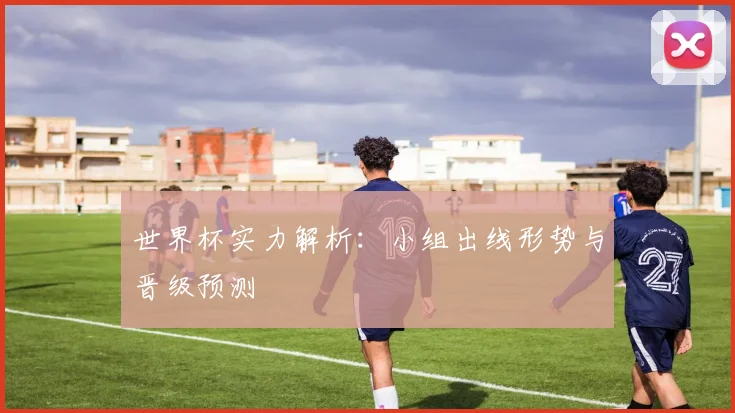 世界杯实力解析:小组出线形势与晋级预测