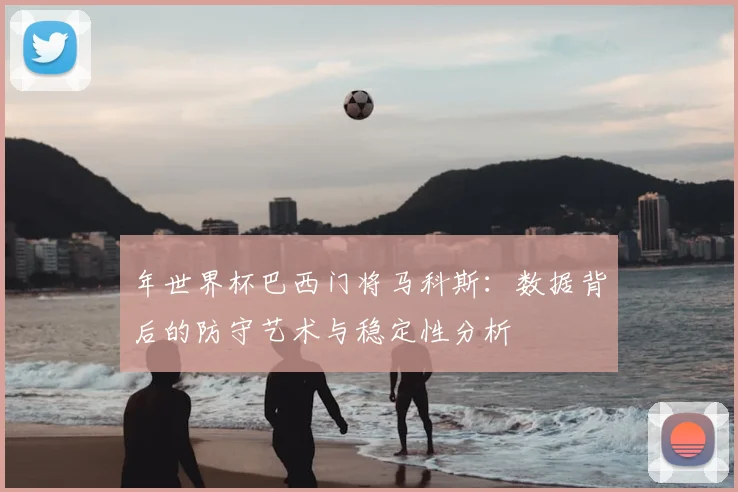 年世界杯巴西门将马科斯:数据背后的防守艺术与稳定性分析