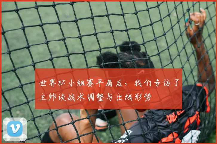 世界杯小组赛平局后,我们专访了主帅谈战术调整与出线形势