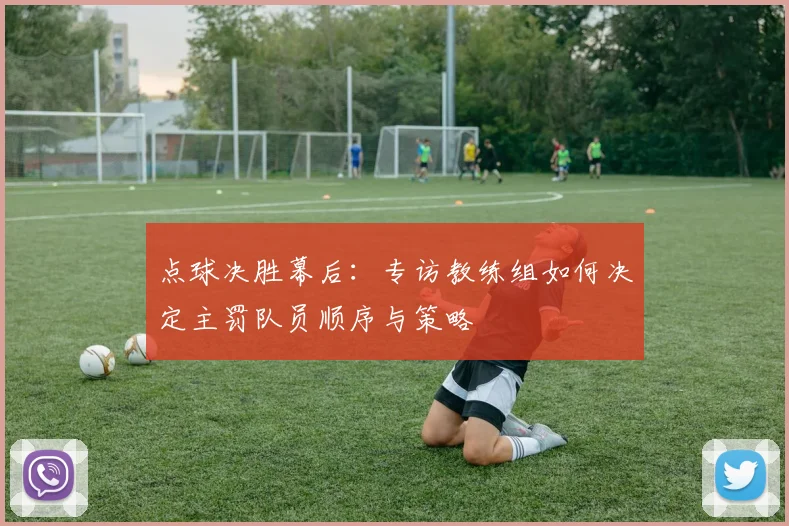 点球决胜幕后:专访教练组如何决定主罚队员顺序与策略