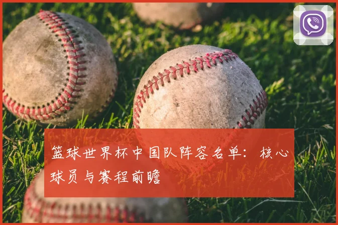 篮球世界杯中国队阵容名单:核心球员与赛程前瞻