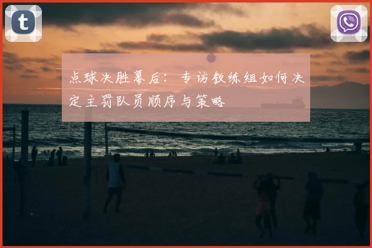 点球决胜幕后:专访教练组如何决定主罚队员顺序与策略