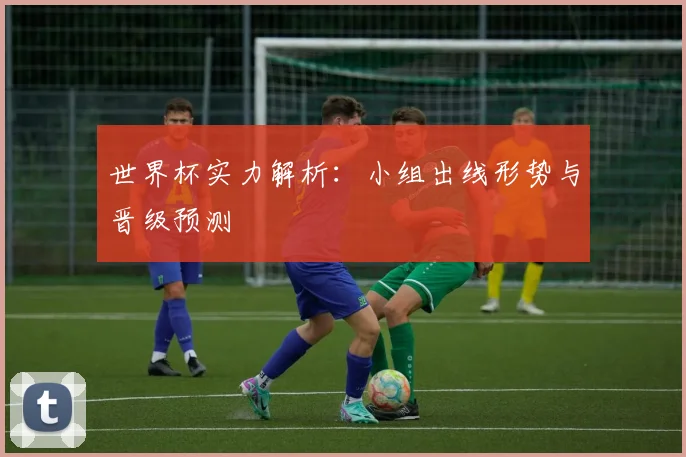 世界杯实力解析:小组出线形势与晋级预测