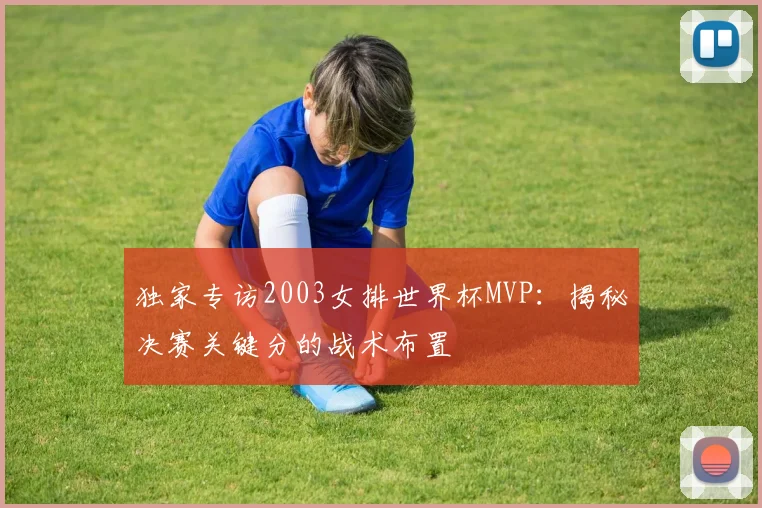 独家专访2003女排世界杯MVP：揭秘决赛关键分的战术布置