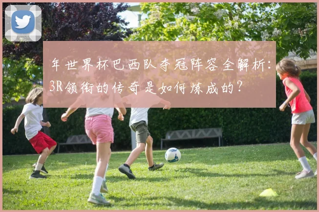 年世界杯巴西队夺冠阵容全解析:3R领衔的传奇是如何炼成的?