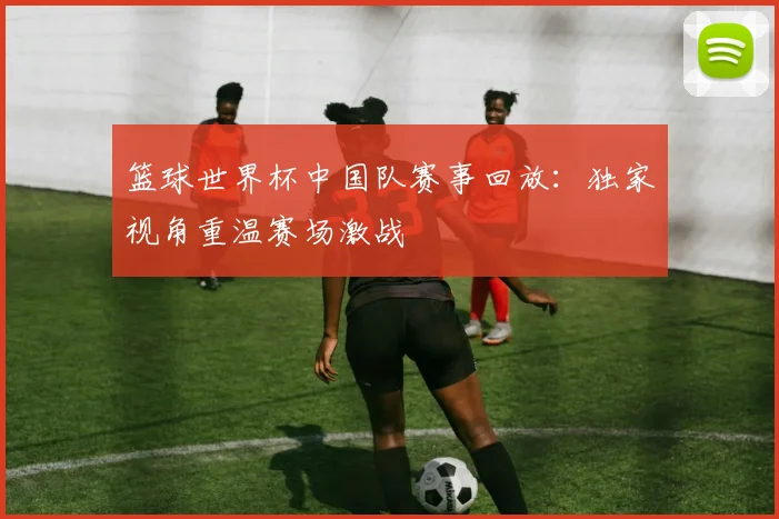 篮球世界杯中国队赛事回放:独家视角重温赛场激战